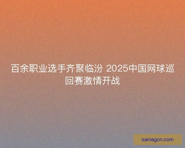 百余职业选手齐聚临汾 2025中国网球巡回赛激情开战 百余职业选手齐聚临汾 2025中国网球巡回赛激情开战