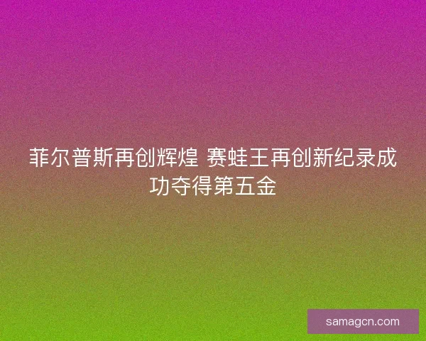 菲尔普斯再创辉煌 赛蛙王再创新纪录成功夺得第五金 菲尔普斯再创辉煌 赛蛙王再创新纪录成功夺得第五金
