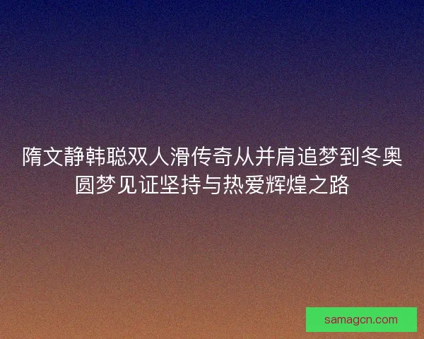 隋文静韩聪双人滑传奇从并肩追梦到冬奥圆梦见证坚持与热爱辉煌之路 隋文静韩聪双人滑传奇从并肩追梦到冬奥圆梦见证坚持与热爱辉煌之路