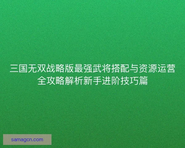 三国无双战略版最强武将搭配与资源运营全攻略解析新手进阶技巧篇