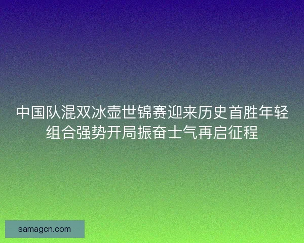 中国队混双冰壶世锦赛迎来历史首胜年轻组合强势开局振奋士气再启征程
