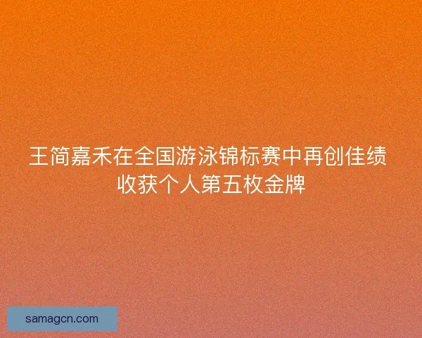 王简嘉禾在全国游泳锦标赛中再创佳绩 收获个人第五枚金牌