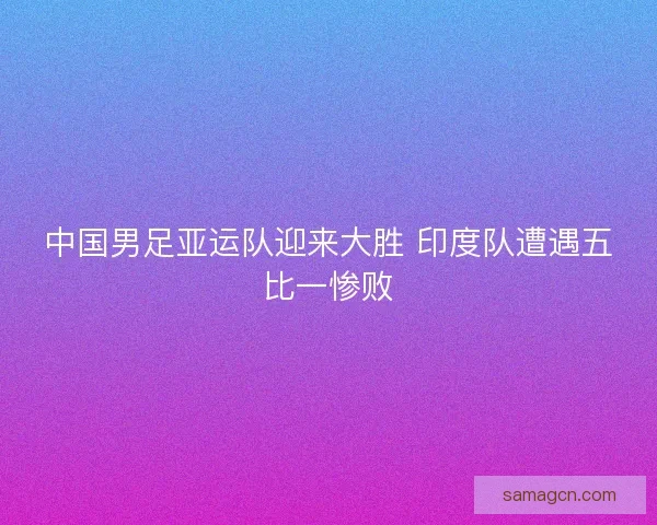 中国男足亚运队迎来大胜 印度队遭遇五比一惨败