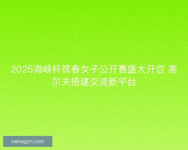 2025海峡杯筑春女子公开赛盛大开启 高尔夫搭建交流新平台 2025海峡杯筑春女子公开赛盛大开启 高尔夫搭建交流新平台