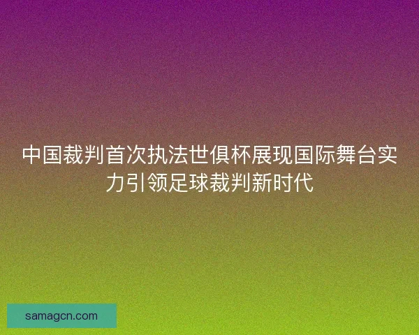 中国裁判首次执法世俱杯展现国际舞台实力引领足球裁判新时代