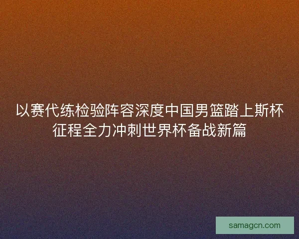 以赛代练检验阵容深度中国男篮踏上斯杯征程全力冲刺世界杯备战新篇 以赛代练检验阵容深度中国男篮踏上斯杯征程全力冲刺世界杯备战新篇