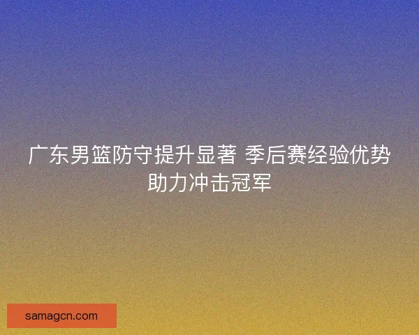广东男篮防守提升显著 季后赛经验优势助力冲击冠军 广东男篮防守提升显著 季后赛经验优势助力冲击冠军