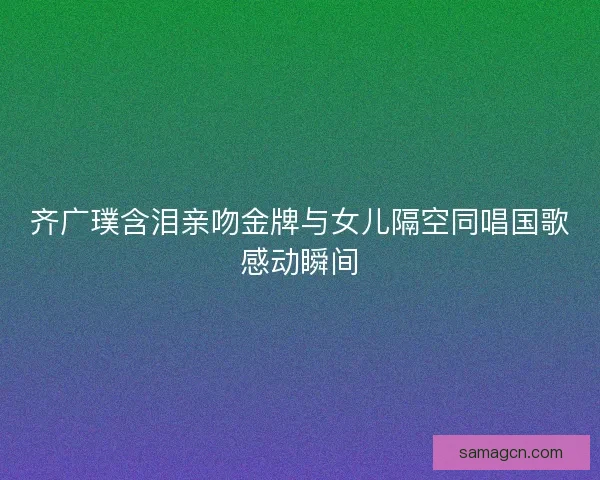 齐广璞含泪亲吻金牌与女儿隔空同唱国歌感动瞬间 齐广璞含泪亲吻金牌与女儿隔空同唱国歌感动瞬间