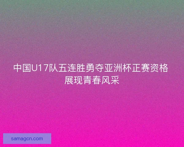 中国U17队五连胜勇夺亚洲杯正赛资格 展现青春风采