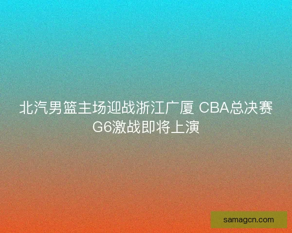 北汽男篮主场迎战浙江广厦 CBA总决赛G6激战即将上演 北汽男篮主场迎战浙江广厦 CBA总决赛G6激战即将上演