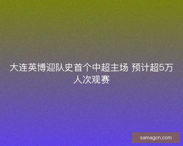 大连英博迎队史首个中超主场 预计超5万人次观赛 大连英博迎队史首个中超主场 预计超5万人次观赛