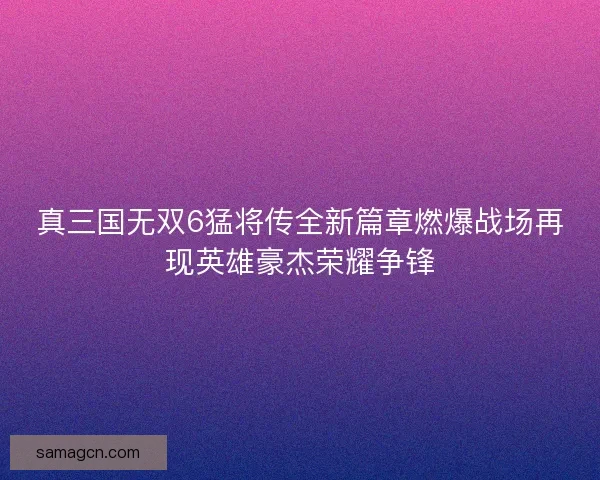真三国无双6猛将传全新篇章燃爆战场再现英雄豪杰荣耀争锋