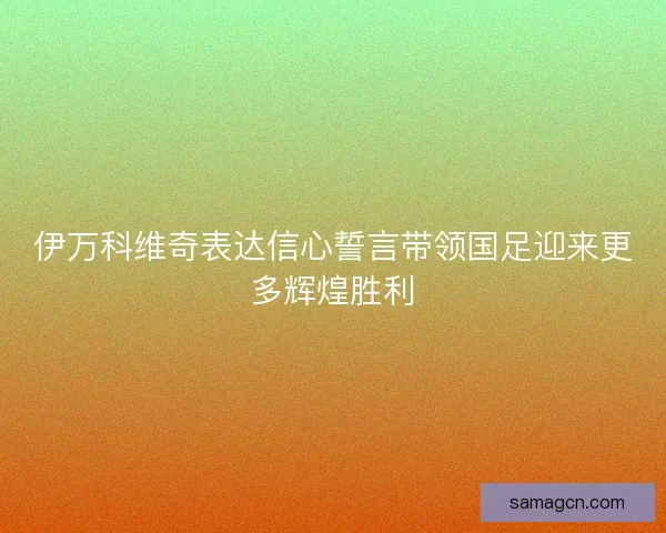 伊万科维奇表达信心誓言带领国足迎来更多辉煌胜利 伊万科维奇表达信心誓言带领国足迎来更多辉煌胜利