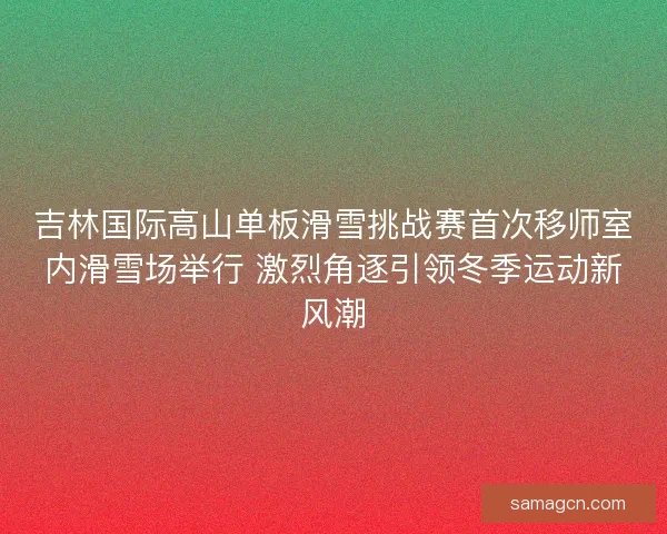 吉林国际高山单板滑雪挑战赛首次移师室内滑雪场举行 激烈角逐引领冬季运动新风潮 吉林国际高山单板滑雪挑战赛首次移师室内滑雪场举行 激烈角逐引领冬季运动新风潮