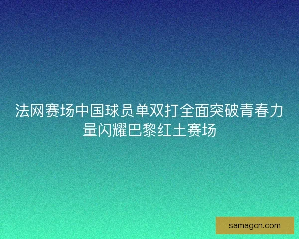 法网赛场中国球员单双打全面突破青春力量闪耀巴黎红土赛场 法网赛场中国球员单双打全面突破青春力量闪耀巴黎红土赛场