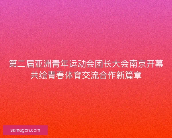 第二届亚洲青年运动会团长大会南京开幕共绘青春体育交流合作新篇章 第二届亚洲青年运动会团长大会南京开幕共绘青春体育交流合作新篇章