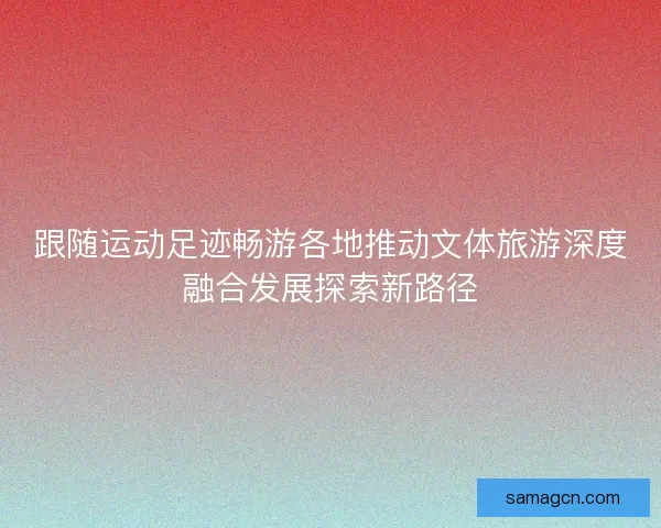 跟随运动足迹畅游各地推动文体旅游深度融合发展探索新路径 跟随运动足迹畅游各地推动文体旅游深度融合发展探索新路径