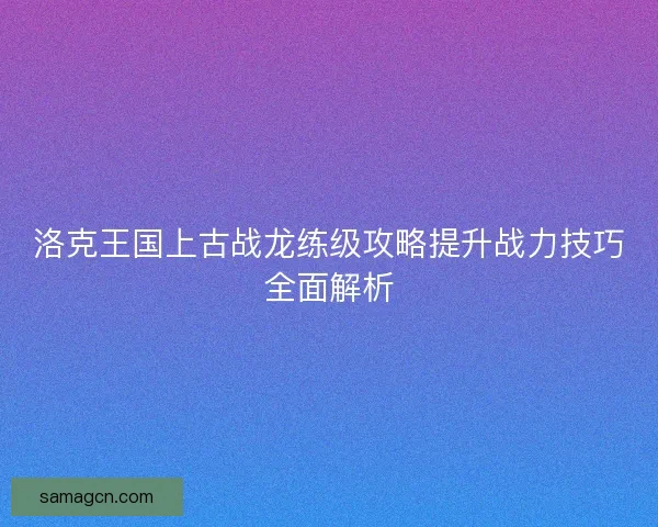 洛克王国上古战龙练级攻略提升战力技巧全面解析 洛克王国上古战龙练级攻略提升战力技巧全面解析