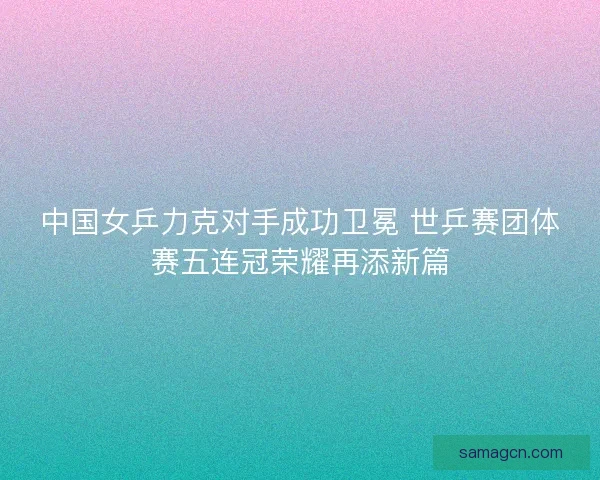 中国女乒力克对手成功卫冕 世乒赛团体赛五连冠荣耀再添新篇