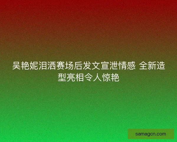 吴艳妮泪洒赛场后发文宣泄情感 全新造型亮相令人惊艳