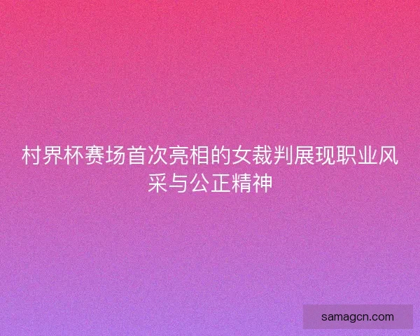 村界杯赛场首次亮相的女裁判展现职业风采与公正精神