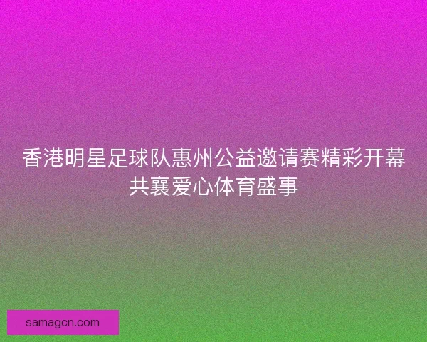 香港明星足球队惠州公益邀请赛精彩开幕共襄爱心体育盛事