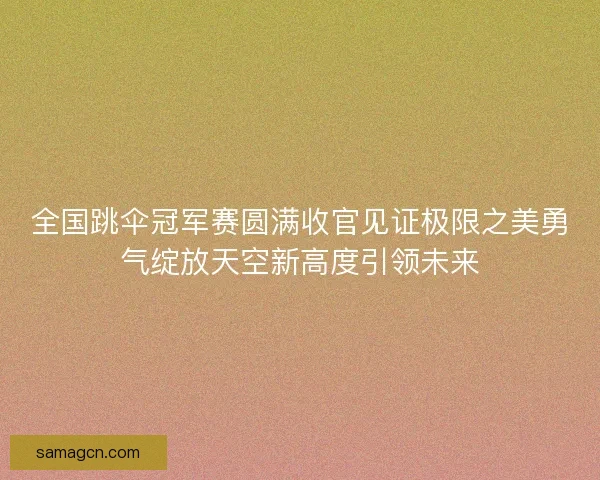 全国跳伞冠军赛圆满收官见证极限之美勇气绽放天空新高度引领未来 全国跳伞冠军赛圆满收官见证极限之美勇气绽放天空新高度引领未来