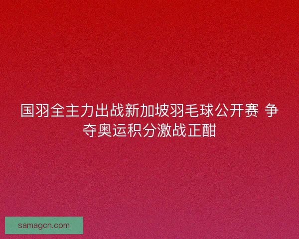 国羽全主力出战新加坡羽毛球公开赛 争夺奥运积分激战正酣 国羽全主力出战新加坡羽毛球公开赛 争夺奥运积分激战正酣